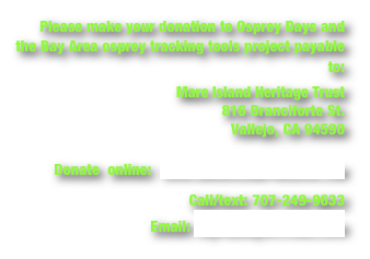 Please make your donation to Osprey Days and the Bay Area osprey tracking tools project payable to:
Mare Island Heritage Trust
816 Branciforte St.
Vallejo, CA 94590
Donate online: www.mareislandpreserve.com
Call/text: 707-249-9633
Email: myrnahayes@mac.com